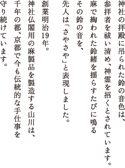 神社の拝殿に吊られた鈴の音色は、参拝者を祓い清め、神霊を招くとされています。麻で綯われた鈴緒を揺らすたびに鳴るその鈴の音を、先人は”さやさや”と表現しました。創業明治19年。神社仏閣用の麻製品を製造する山川は、千年の都、京都で今も伝統的な手仕事を守り続けています。